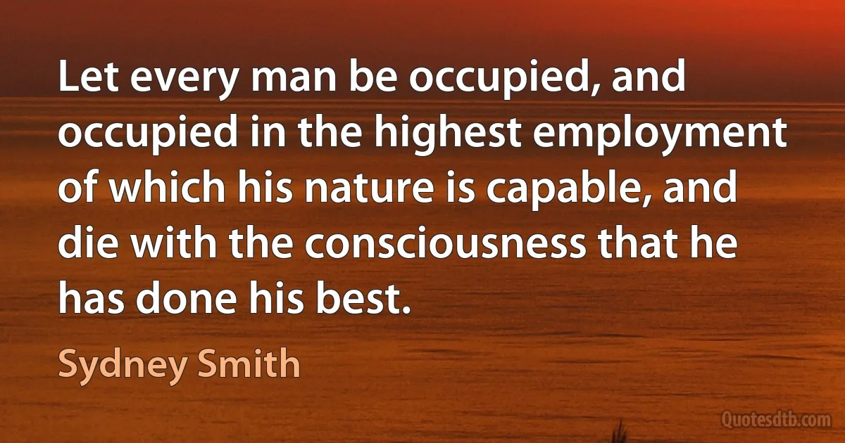 Let every man be occupied, and occupied in the highest employment of which his nature is capable, and die with the consciousness that he has done his best. (Sydney Smith)