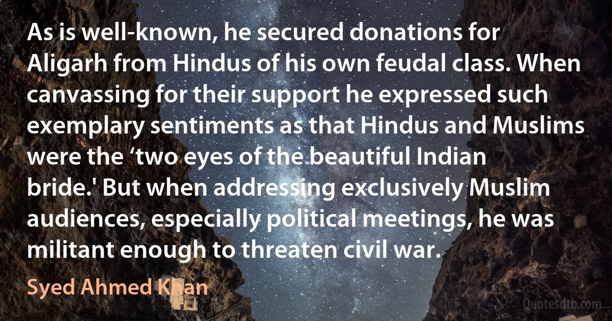 As is well-known, he secured donations for Aligarh from Hindus of his own feudal class. When canvassing for their support he expressed such exemplary sentiments as that Hindus and Muslims were the ‘two eyes of the beautiful Indian bride.' But when addressing exclusively Muslim audiences, especially political meetings, he was militant enough to threaten civil war. (Syed Ahmed Khan)