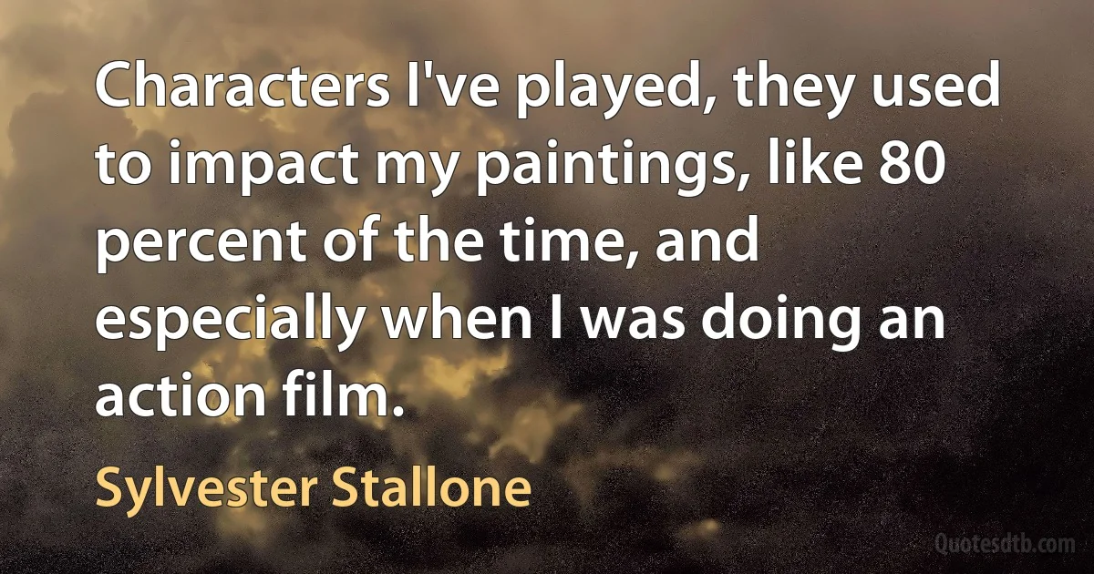 Characters I've played, they used to impact my paintings, like 80 percent of the time, and especially when I was doing an action film. (Sylvester Stallone)