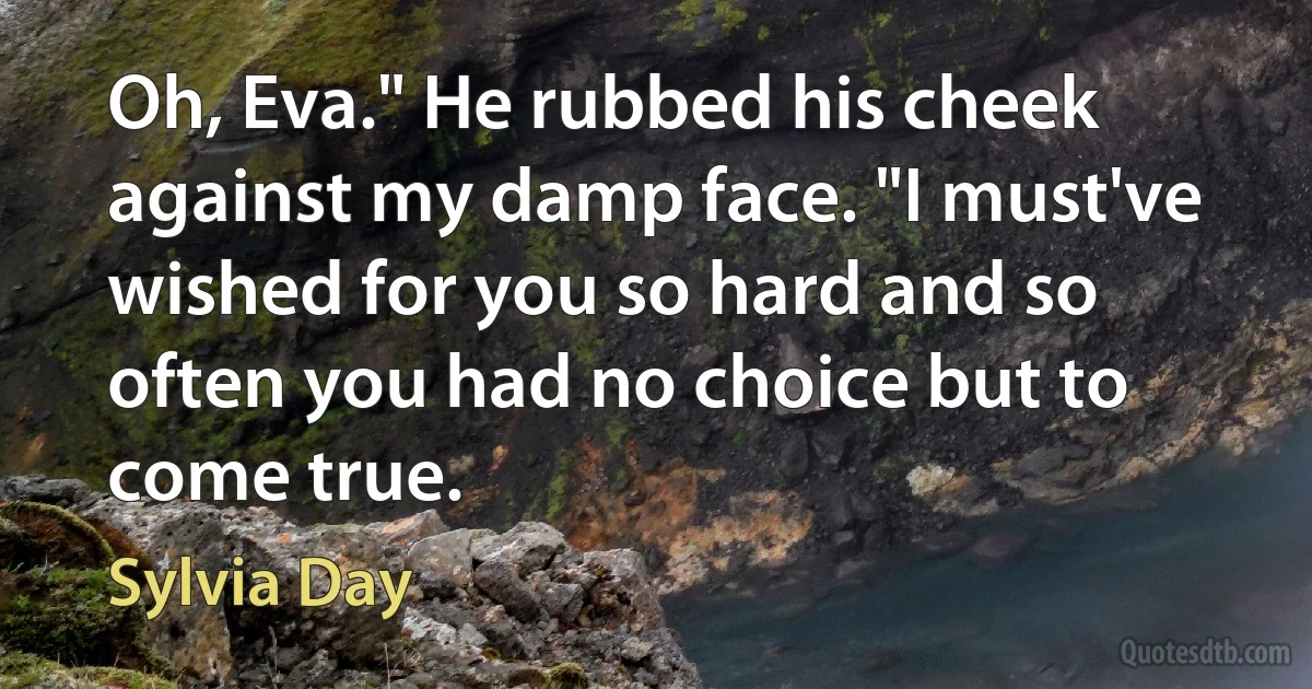 Oh, Eva." He rubbed his cheek against my damp face. "I must've wished for you so hard and so often you had no choice but to come true. (Sylvia Day)