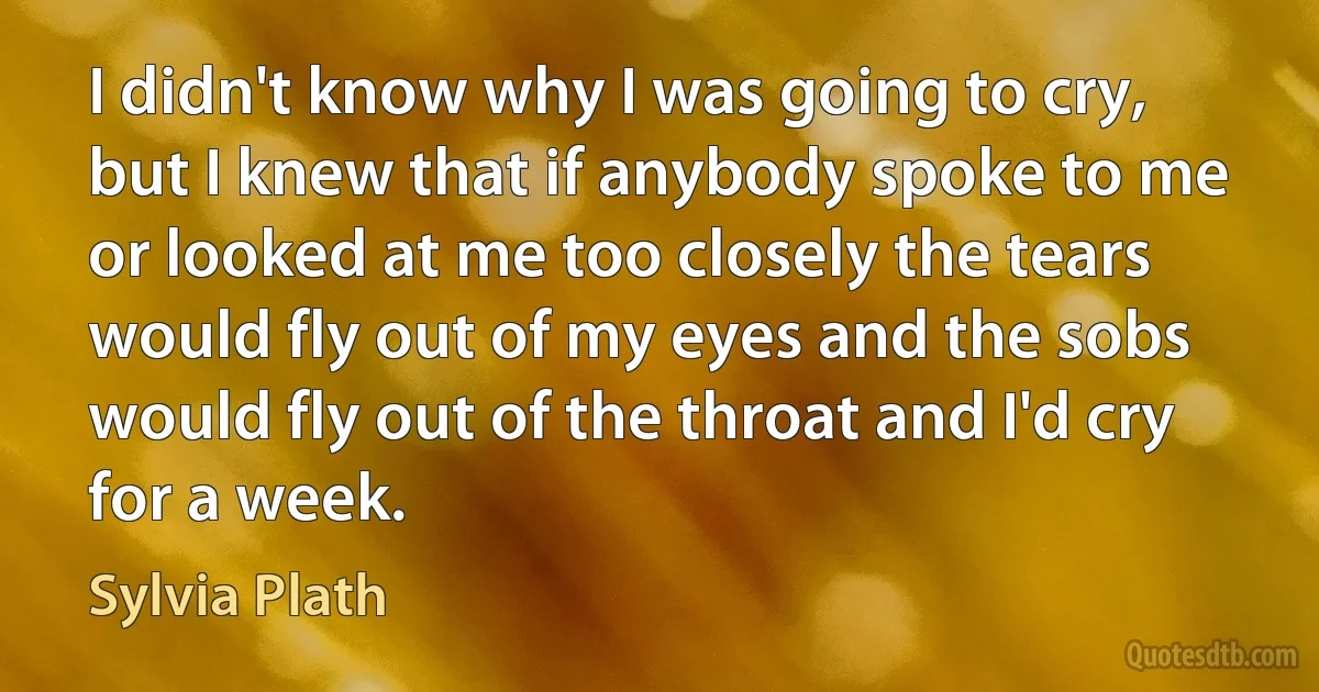 I didn't know why I was going to cry, but I knew that if anybody spoke to me or looked at me too closely the tears would fly out of my eyes and the sobs would fly out of the throat and I'd cry for a week. (Sylvia Plath)