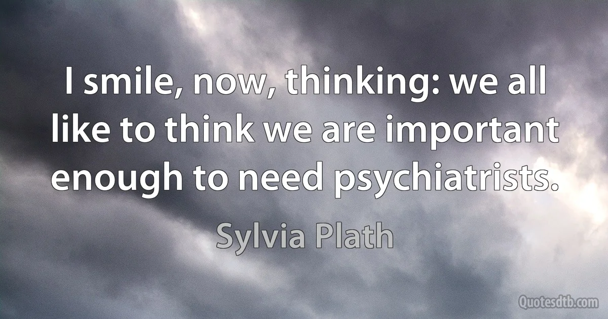 I smile, now, thinking: we all like to think we are important enough to need psychiatrists. (Sylvia Plath)