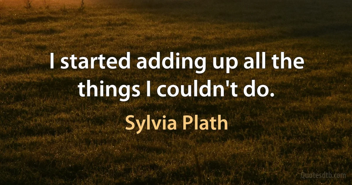 I started adding up all the things I couldn't do. (Sylvia Plath)