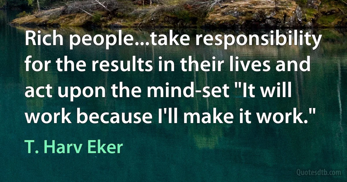 Rich people...take responsibility for the results in their lives and act upon the mind-set "It will work because I'll make it work." (T. Harv Eker)