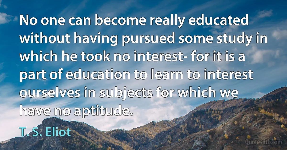 No one can become really educated without having pursued some study in which he took no interest- for it is a part of education to learn to interest ourselves in subjects for which we have no aptitude. (T. S. Eliot)