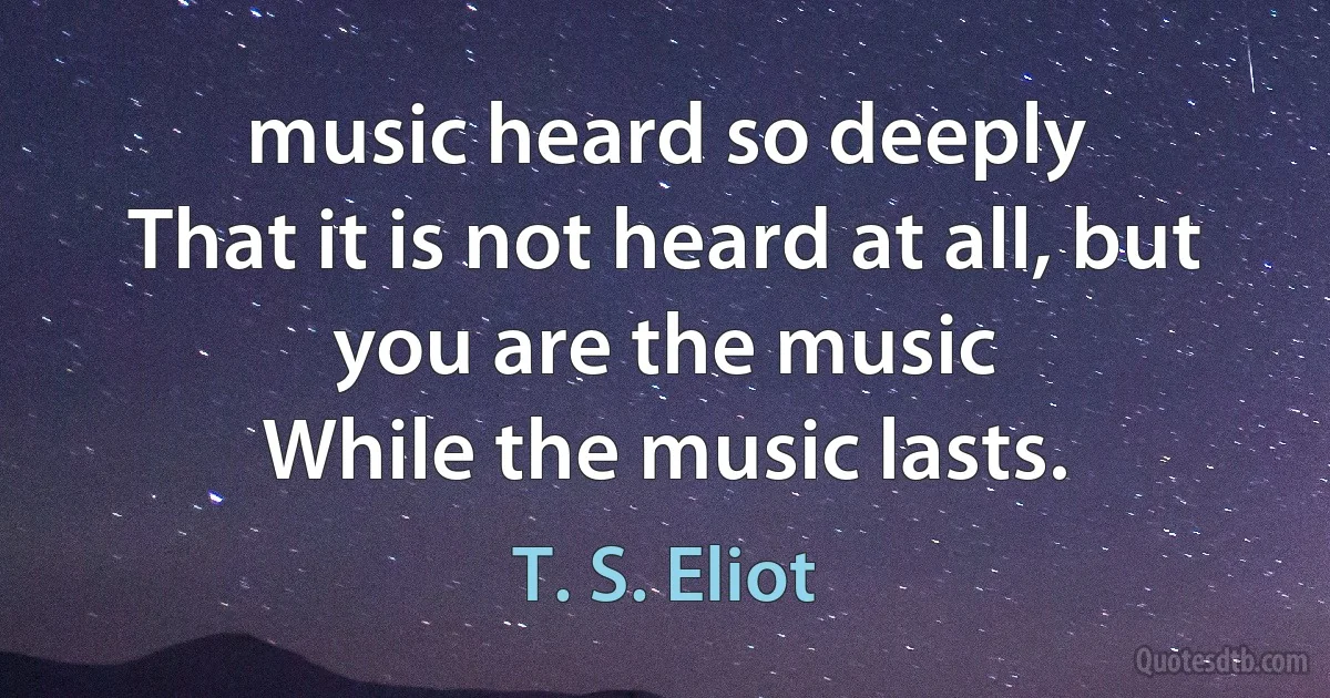 music heard so deeply
That it is not heard at all, but
you are the music
While the music lasts. (T. S. Eliot)