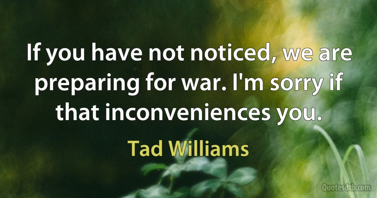 If you have not noticed, we are preparing for war. I'm sorry if that inconveniences you. (Tad Williams)