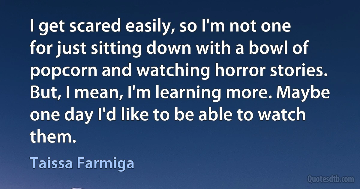 I get scared easily, so I'm not one for just sitting down with a bowl of popcorn and watching horror stories. But, I mean, I'm learning more. Maybe one day I'd like to be able to watch them. (Taissa Farmiga)