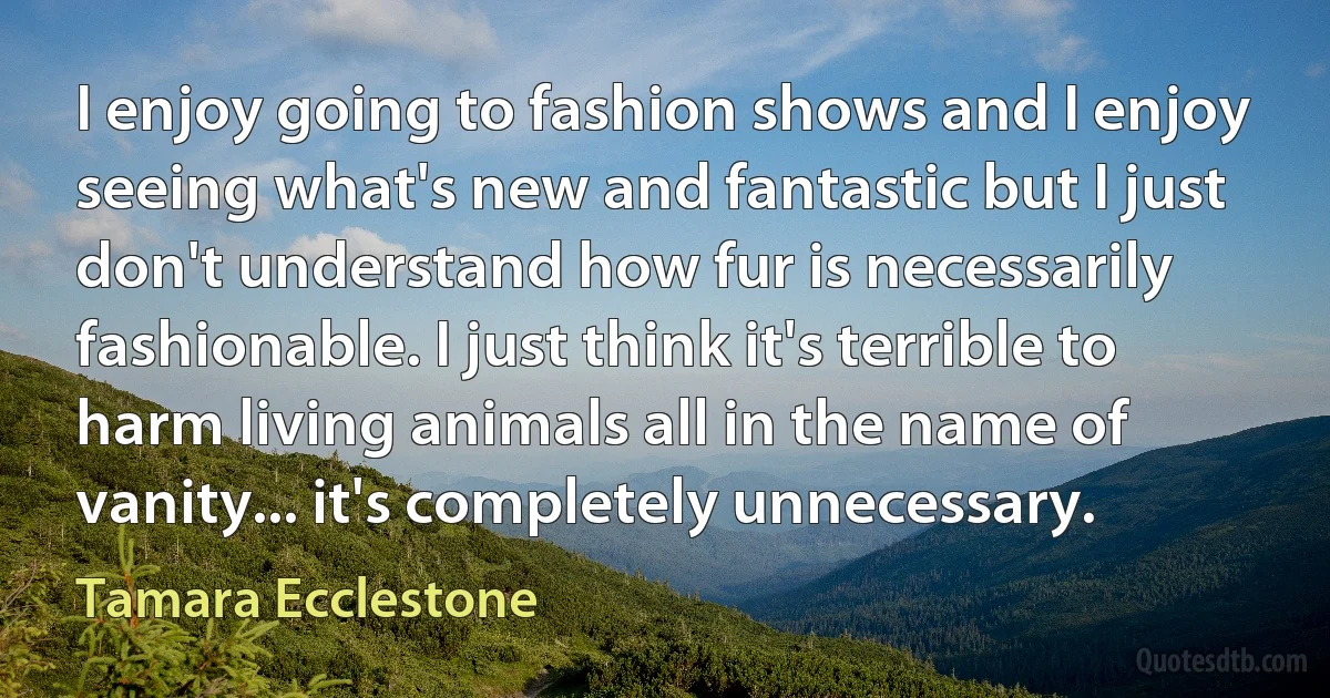 I enjoy going to fashion shows and I enjoy seeing what's new and fantastic but I just don't understand how fur is necessarily fashionable. I just think it's terrible to harm living animals all in the name of vanity... it's completely unnecessary. (Tamara Ecclestone)