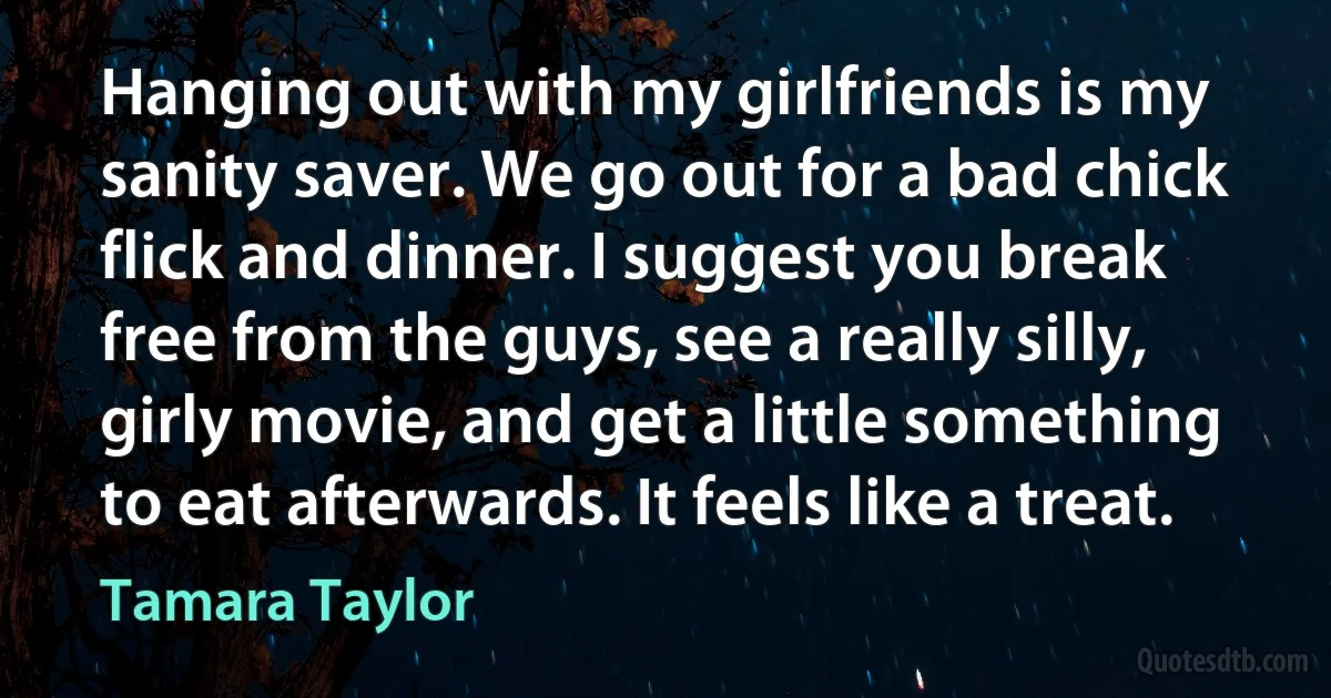 Hanging out with my girlfriends is my sanity saver. We go out for a bad chick flick and dinner. I suggest you break free from the guys, see a really silly, girly movie, and get a little something to eat afterwards. It feels like a treat. (Tamara Taylor)