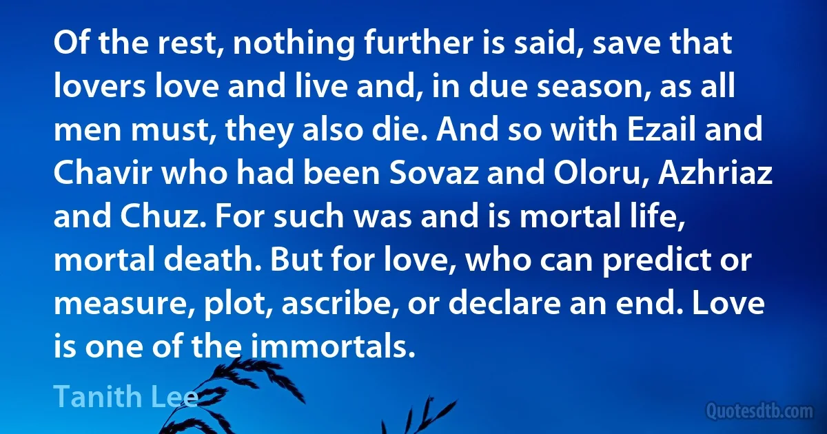 Of the rest, nothing further is said, save that lovers love and live and, in due season, as all men must, they also die. And so with Ezail and Chavir who had been Sovaz and Oloru, Azhriaz and Chuz. For such was and is mortal life, mortal death. But for love, who can predict or measure, plot, ascribe, or declare an end. Love is one of the immortals. (Tanith Lee)