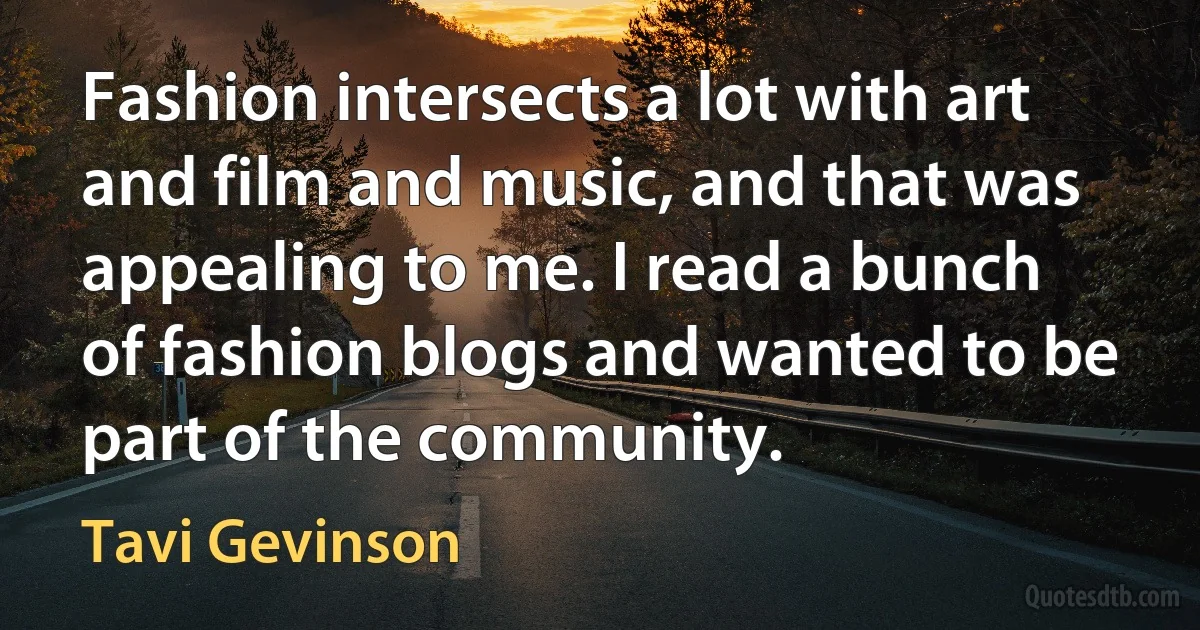 Fashion intersects a lot with art and film and music, and that was appealing to me. I read a bunch of fashion blogs and wanted to be part of the community. (Tavi Gevinson)