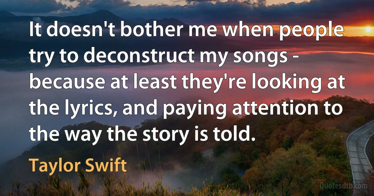 It doesn't bother me when people try to deconstruct my songs - because at least they're looking at the lyrics, and paying attention to the way the story is told. (Taylor Swift)