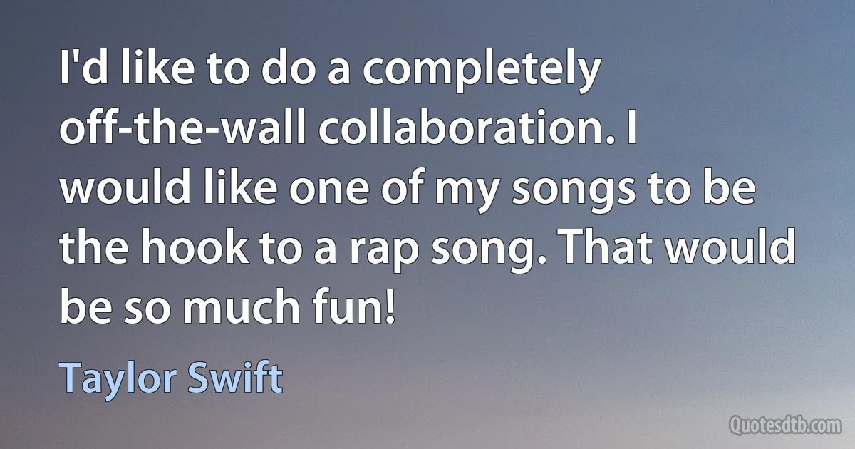 I'd like to do a completely off-the-wall collaboration. I would like one of my songs to be the hook to a rap song. That would be so much fun! (Taylor Swift)