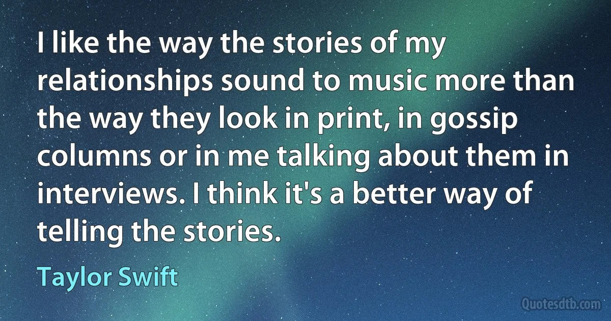 I like the way the stories of my relationships sound to music more than the way they look in print, in gossip columns or in me talking about them in interviews. I think it's a better way of telling the stories. (Taylor Swift)