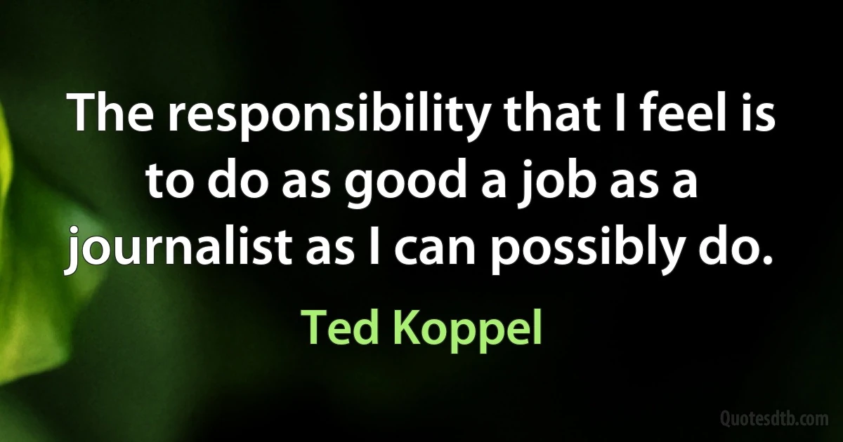 The responsibility that I feel is to do as good a job as a journalist as I can possibly do. (Ted Koppel)