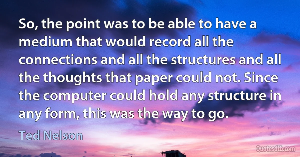 So, the point was to be able to have a medium that would record all the connections and all the structures and all the thoughts that paper could not. Since the computer could hold any structure in any form, this was the way to go. (Ted Nelson)