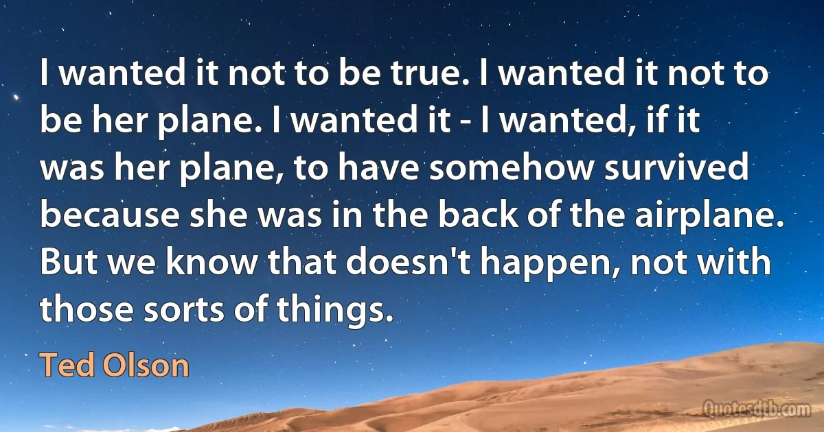 I wanted it not to be true. I wanted it not to be her plane. I wanted it - I wanted, if it was her plane, to have somehow survived because she was in the back of the airplane. But we know that doesn't happen, not with those sorts of things. (Ted Olson)