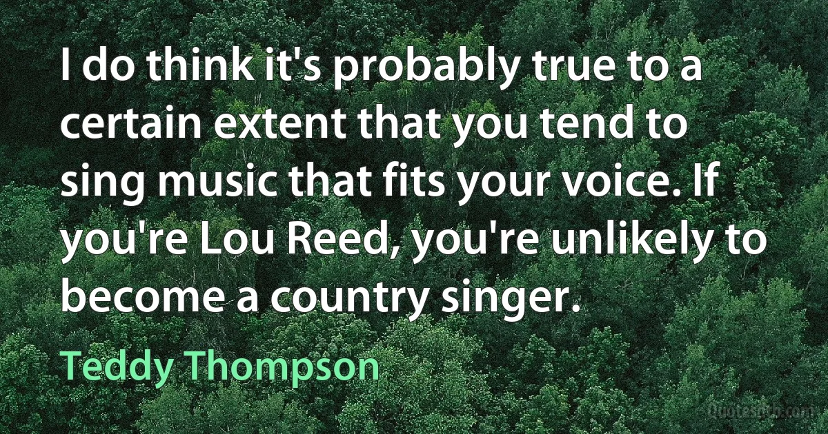 I do think it's probably true to a certain extent that you tend to sing music that fits your voice. If you're Lou Reed, you're unlikely to become a country singer. (Teddy Thompson)