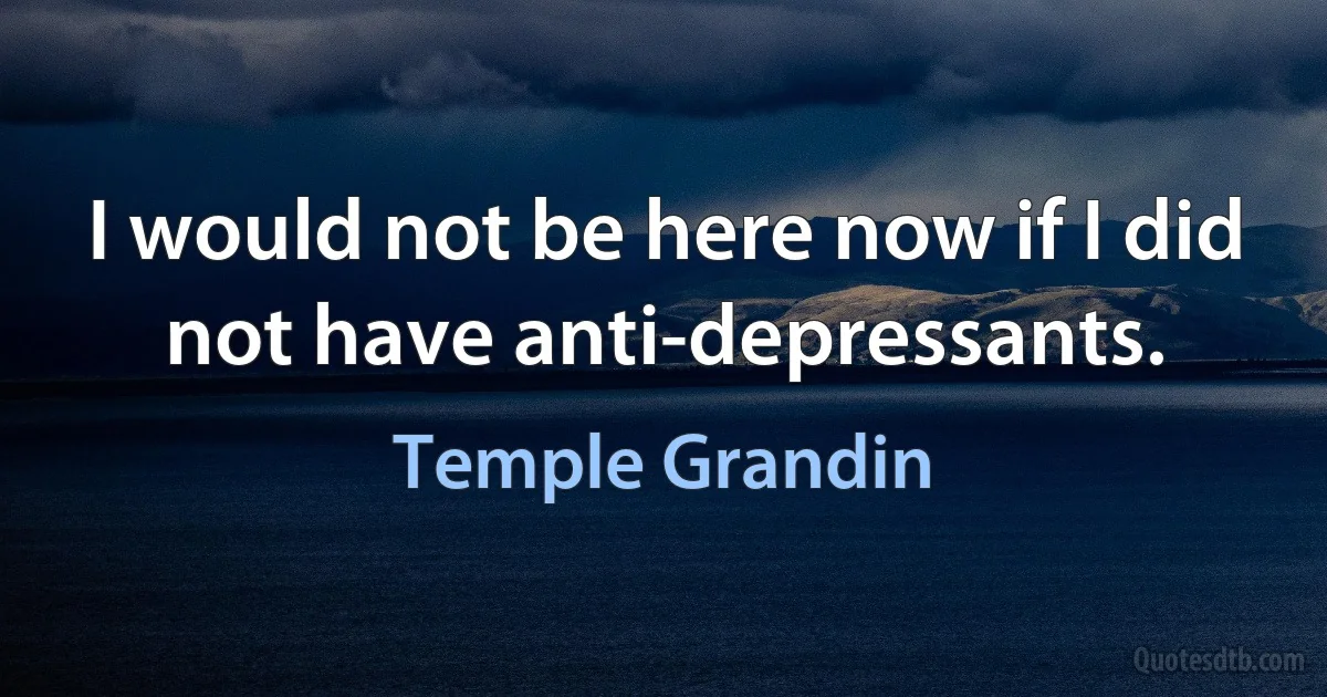 I would not be here now if I did not have anti-depressants. (Temple Grandin)