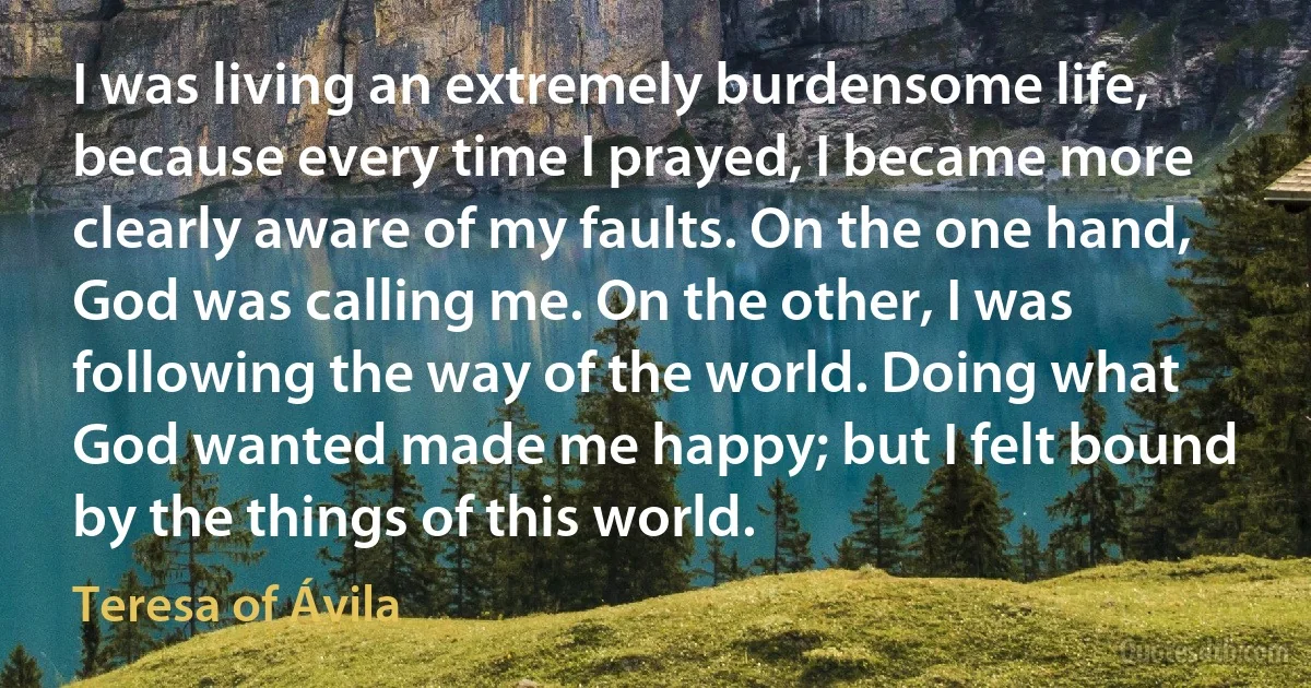 I was living an extremely burdensome life, because every time I prayed, I became more clearly aware of my faults. On the one hand, God was calling me. On the other, I was following the way of the world. Doing what God wanted made me happy; but I felt bound by the things of this world. (Teresa of Ávila)