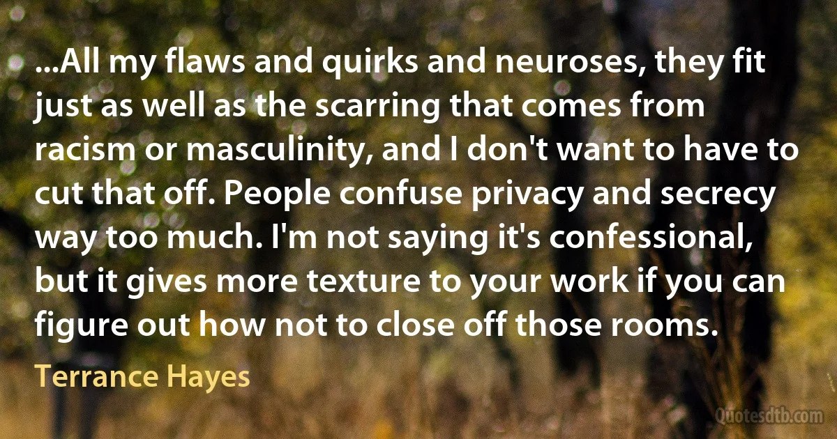 ...All my flaws and quirks and neuroses, they fit just as well as the scarring that comes from racism or masculinity, and I don't want to have to cut that off. People confuse privacy and secrecy way too much. I'm not saying it's confessional, but it gives more texture to your work if you can figure out how not to close off those rooms. (Terrance Hayes)