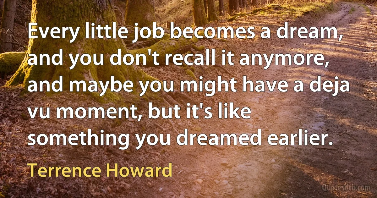 Every little job becomes a dream, and you don't recall it anymore, and maybe you might have a deja vu moment, but it's like something you dreamed earlier. (Terrence Howard)