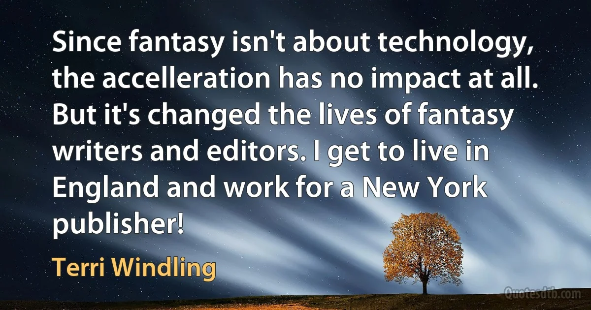 Since fantasy isn't about technology, the accelleration has no impact at all. But it's changed the lives of fantasy writers and editors. I get to live in England and work for a New York publisher! (Terri Windling)