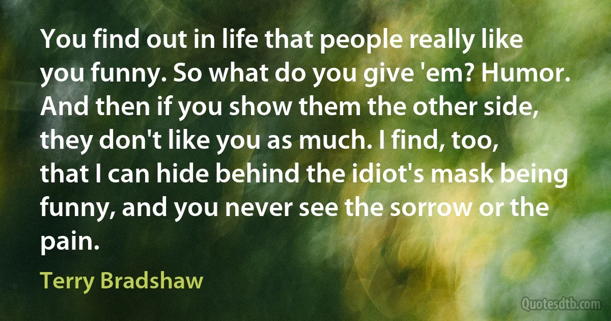 You find out in life that people really like you funny. So what do you give 'em? Humor. And then if you show them the other side, they don't like you as much. I find, too, that I can hide behind the idiot's mask being funny, and you never see the sorrow or the pain. (Terry Bradshaw)