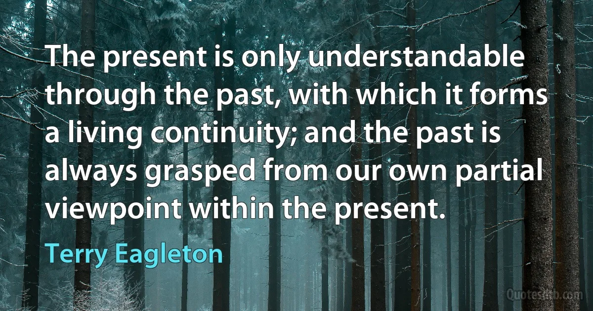 The present is only understandable through the past, with which it forms a living continuity; and the past is always grasped from our own partial viewpoint within the present. (Terry Eagleton)