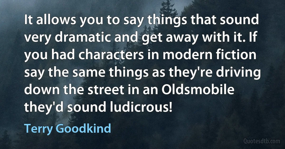 It allows you to say things that sound very dramatic and get away with it. If you had characters in modern fiction say the same things as they're driving down the street in an Oldsmobile they'd sound ludicrous! (Terry Goodkind)