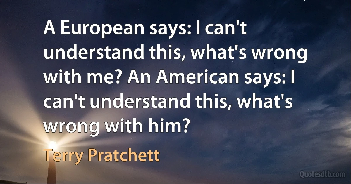 A European says: I can't understand this, what's wrong with me? An American says: I can't understand this, what's wrong with him? (Terry Pratchett)