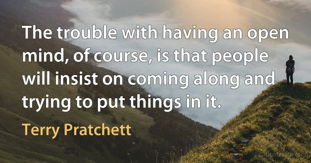 The trouble with having an open mind, of course, is that people will insist on coming along and trying to put things in it. (Terry Pratchett)