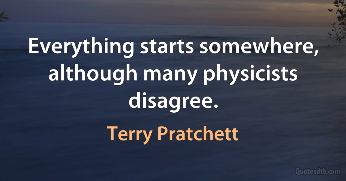 Everything starts somewhere, although many physicists disagree. (Terry Pratchett)