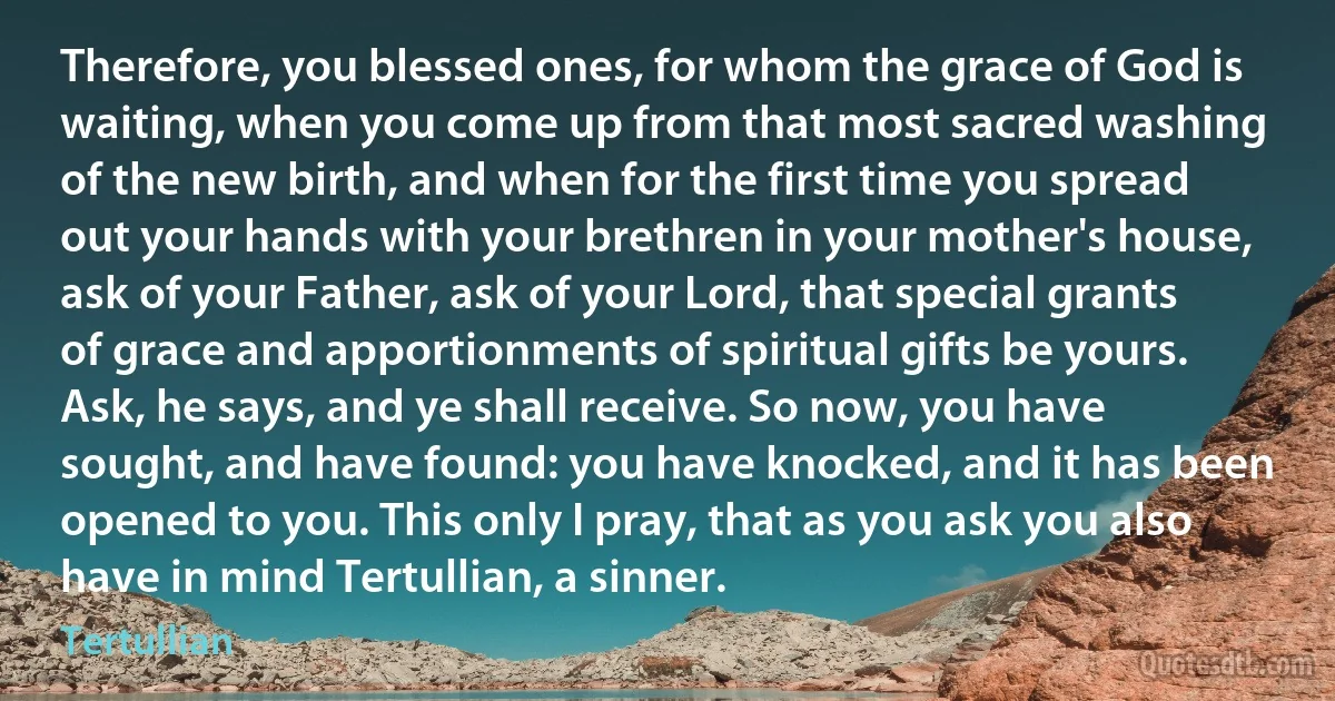 Therefore, you blessed ones, for whom the grace of God is waiting, when you come up from that most sacred washing of the new birth, and when for the first time you spread out your hands with your brethren in your mother's house, ask of your Father, ask of your Lord, that special grants of grace and apportionments of spiritual gifts be yours. Ask, he says, and ye shall receive. So now, you have sought, and have found: you have knocked, and it has been opened to you. This only I pray, that as you ask you also have in mind Tertullian, a sinner. (Tertullian)