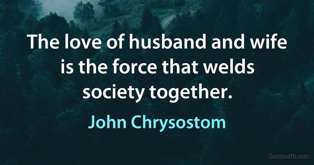 The love of husband and wife is the force that welds society together. (John Chrysostom)