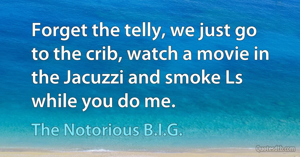 Forget the telly, we just go to the crib, watch a movie in the Jacuzzi and smoke Ls while you do me. (The Notorious B.I.G.)