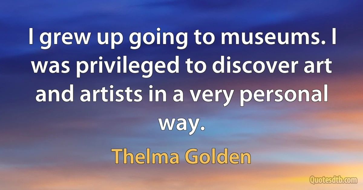 I grew up going to museums. I was privileged to discover art and artists in a very personal way. (Thelma Golden)