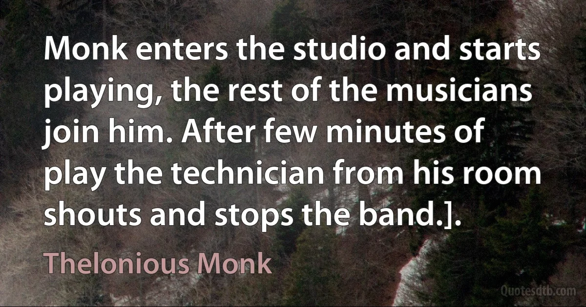 Monk enters the studio and starts playing, the rest of the musicians join him. After few minutes of play the technician from his room shouts and stops the band.]. (Thelonious Monk)