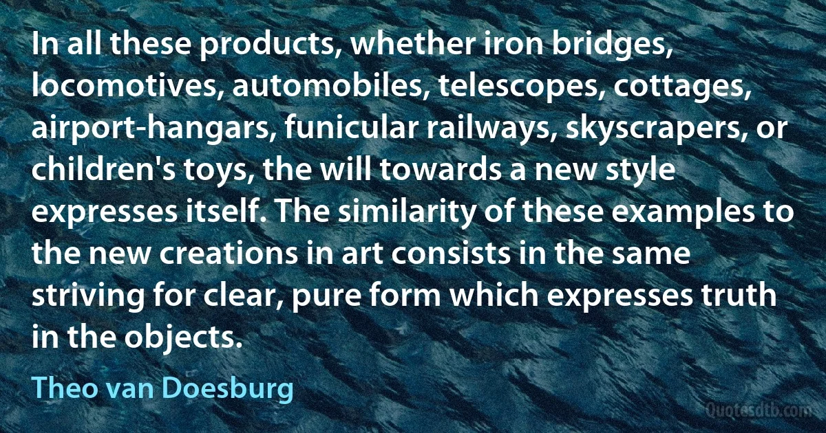 In all these products, whether iron bridges, locomotives, automobiles, telescopes, cottages, airport-hangars, funicular railways, skyscrapers, or children's toys, the will towards a new style expresses itself. The similarity of these examples to the new creations in art consists in the same striving for clear, pure form which expresses truth in the objects. (Theo van Doesburg)