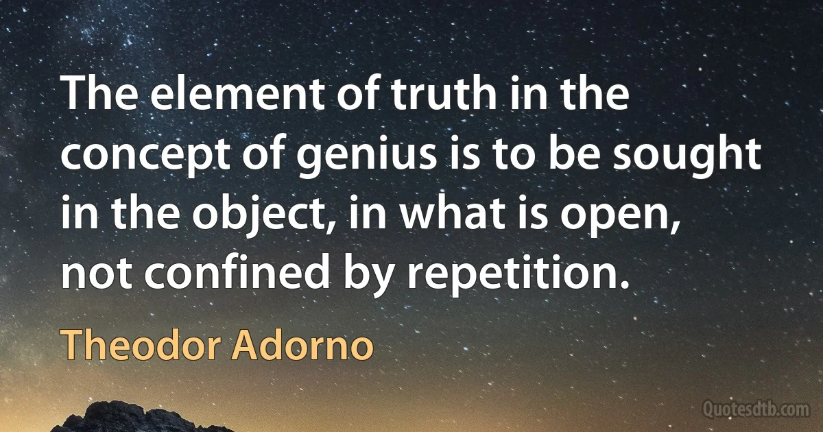 The element of truth in the concept of genius is to be sought in the object, in what is open, not confined by repetition. (Theodor Adorno)