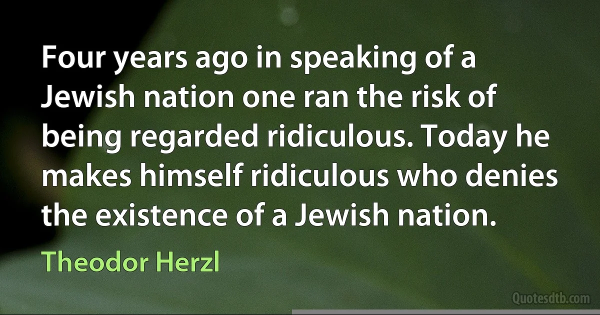 Four years ago in speaking of a Jewish nation one ran the risk of being regarded ridiculous. Today he makes himself ridiculous who denies the existence of a Jewish nation. (Theodor Herzl)