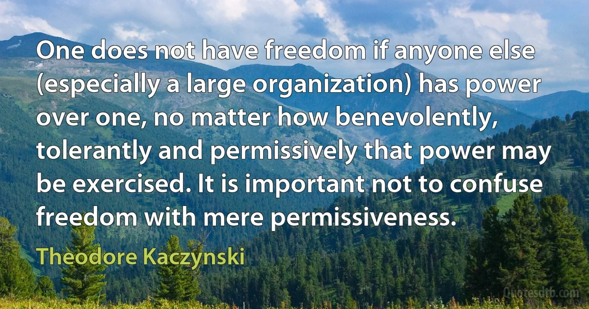 One does not have freedom if anyone else (especially a large organization) has power over one, no matter how benevolently, tolerantly and permissively that power may be exercised. It is important not to confuse freedom with mere permissiveness. (Theodore Kaczynski)