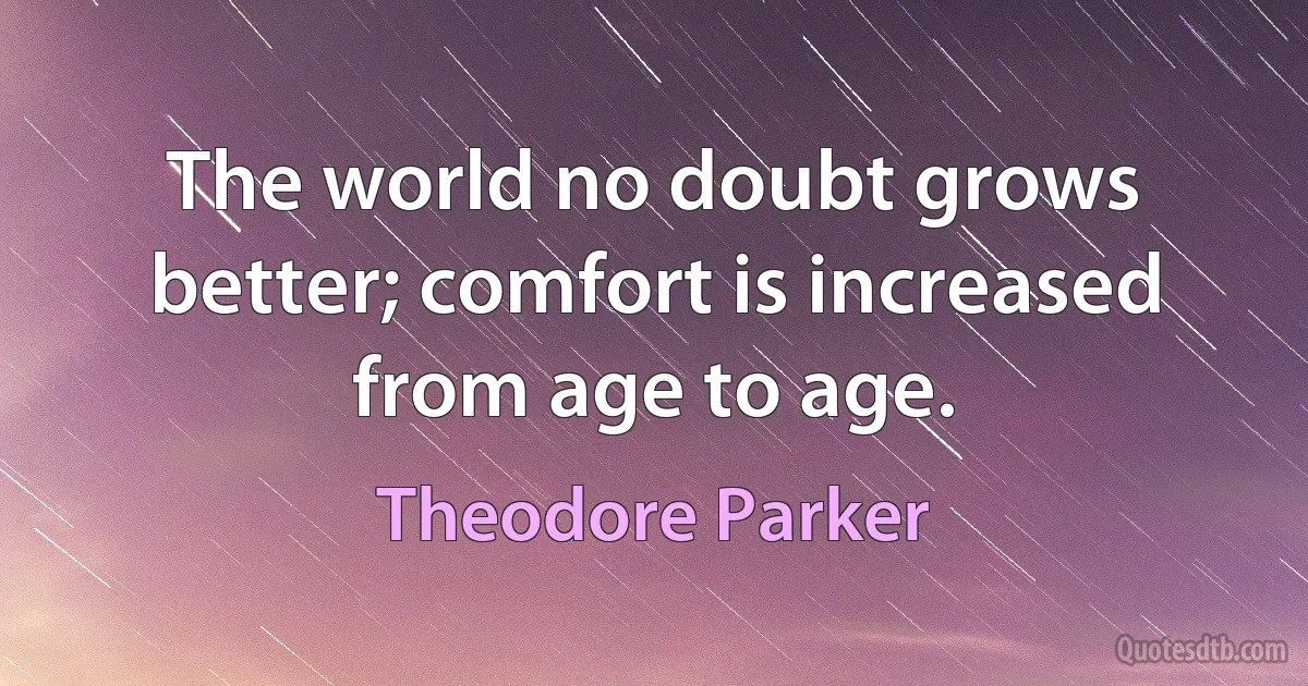 The world no doubt grows better; comfort is increased from age to age. (Theodore Parker)