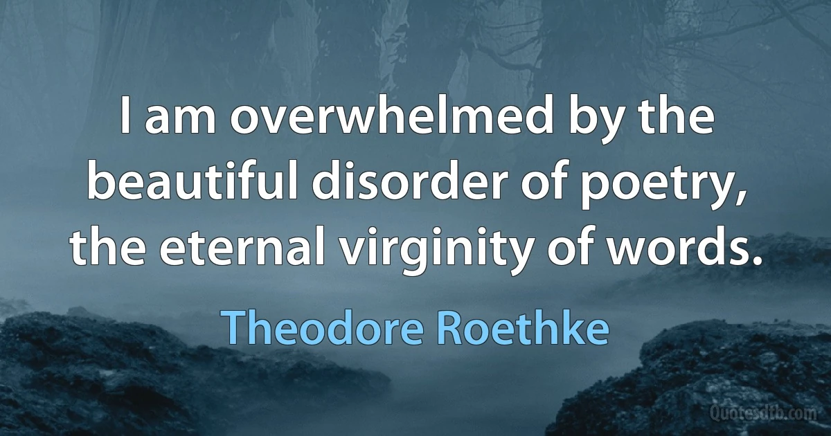 I am overwhelmed by the beautiful disorder of poetry, the eternal virginity of words. (Theodore Roethke)