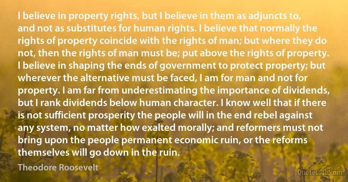 I believe in property rights, but I believe in them as adjuncts to, and not as substitutes for human rights. I believe that normally the rights of property coincide with the rights of man; but where they do not, then the rights of man must be; put above the rights of property. I believe in shaping the ends of government to protect property; but wherever the alternative must be faced, I am for man and not for property. I am far from underestimating the importance of dividends, but I rank dividends below human character. I know well that if there is not sufficient prosperity the people will in the end rebel against any system, no matter how exalted morally; and reformers must not bring upon the people permanent economic ruin, or the reforms themselves will go down in the ruin. (Theodore Roosevelt)