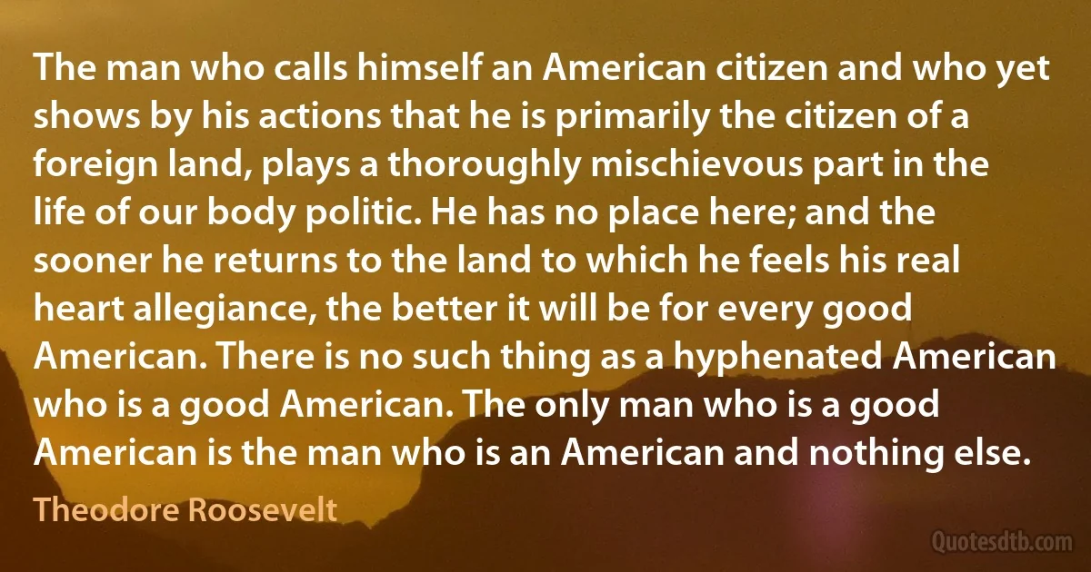 The man who calls himself an American citizen and who yet shows by his actions that he is primarily the citizen of a foreign land, plays a thoroughly mischievous part in the life of our body politic. He has no place here; and the sooner he returns to the land to which he feels his real heart allegiance, the better it will be for every good American. There is no such thing as a hyphenated American who is a good American. The only man who is a good American is the man who is an American and nothing else. (Theodore Roosevelt)