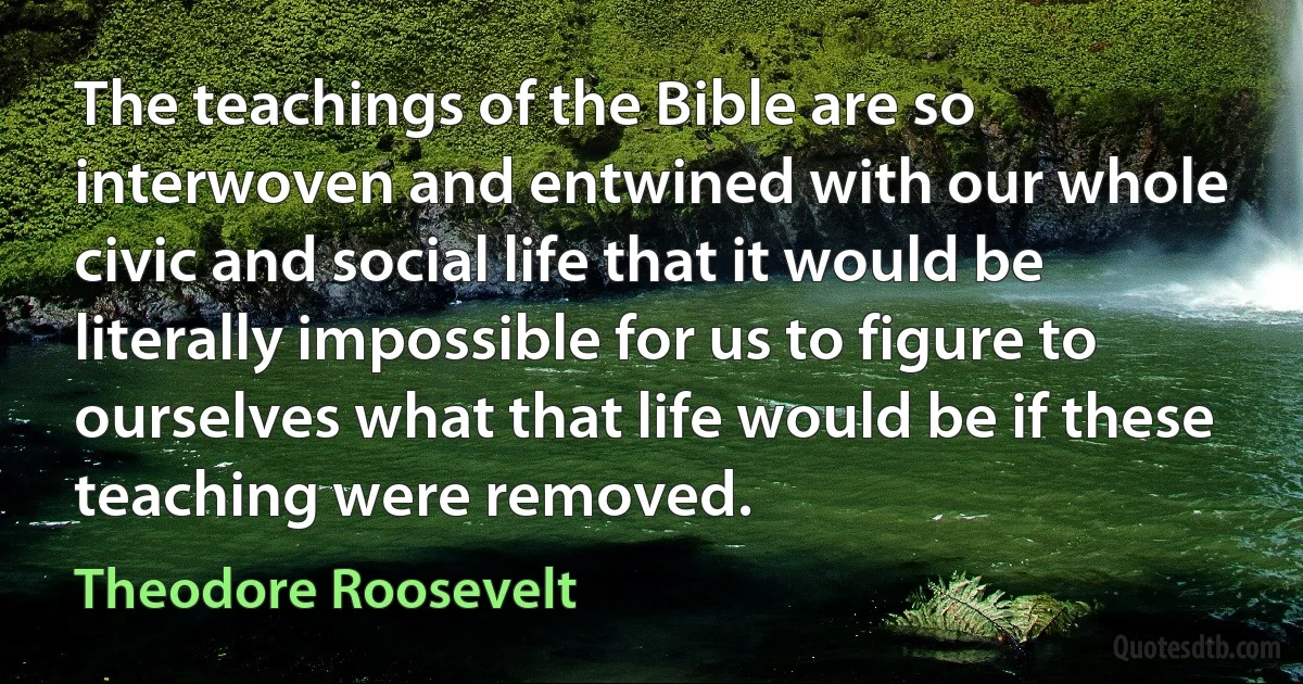 The teachings of the Bible are so interwoven and entwined with our whole civic and social life that it would be literally impossible for us to figure to ourselves what that life would be if these teaching were removed. (Theodore Roosevelt)