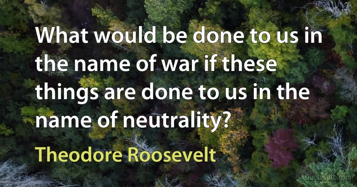 What would be done to us in the name of war if these things are done to us in the name of neutrality? (Theodore Roosevelt)