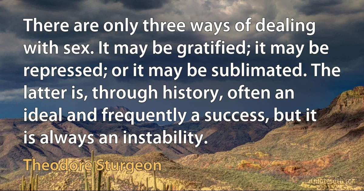 There are only three ways of dealing with sex. It may be gratified; it may be repressed; or it may be sublimated. The latter is, through history, often an ideal and frequently a success, but it is always an instability. (Theodore Sturgeon)